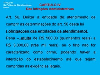 TÍTULO IV
Da Política de Atendimento ao   CAPÍTULO IV
Idoso
                       Das Infrações Administrativas

  Art. 56. Deixar a entidade de atendimento de
  cumprir as determinações do art. 50 desta lei
  ( obrigações das entidades de atendimento).
  Pena – multa de R$ 500,00 (quinhentos reais) a
  R$ 3.000,00 (três mil reais), se o fato não for
  caracterizado como crime, podendo haver a
  interdição do estabelecimento até que sejam
  cumpridas as exigências legais.
 