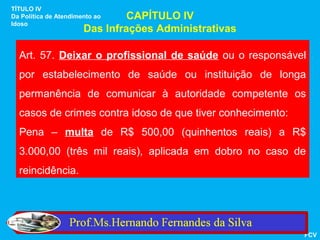 TÍTULO IV
Da Política de Atendimento ao   CAPÍTULO IV
Idoso
                       Das Infrações Administrativas

  Art. 57. Deixar o profissional de saúde ou o responsável
  por estabelecimento de saúde ou instituição de longa
  permanência de comunicar à autoridade competente os
  casos de crimes contra idoso de que tiver conhecimento:
  Pena – multa de R$ 500,00 (quinhentos reais) a R$
  3.000,00 (três mil reais), aplicada em dobro no caso de
  reincidência.




                                                            FCV
 