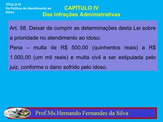 TÍTULO IV
Da Política de Atendimento ao   CAPÍTULO IV
Idoso
                       Das Infrações Administrativas

  Art. 58. Deixar de cumprir as determinações desta Lei sobre
  a prioridade no atendimento ao idoso:
  Pena – multa de R$ 500,00 (quinhentos reais) a R$
  1.000,00 (um mil reais) e multa civil a ser estipulada pelo
  juiz, conforme o dano sofrido pelo idoso.
 