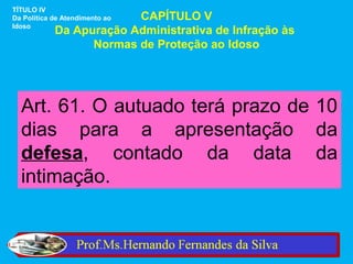 TÍTULO IV
                         CAPÍTULO V
Da Política de Atendimento ao
Idoso
            Da Apuração Administrativa de Infração às
                  Normas de Proteção ao Idoso




  Art. 61. O autuado terá prazo de 10
  dias para a apresentação da
  defesa, contado da data da
  intimação.
 