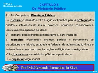 TÍTULO V
Do Acesso à Justiça          CAPÍTULO II
                         Do Ministério Público

  Art. 74. Compete ao Ministério Público:
  I – instaurar o inquérito civil e a ação civil pública para a proteção dos
  direitos e interesses difusos ou coletivos, individuais indisponíveis e
  individuais homogêneos do idoso;
  V – instaurar procedimento administrativo e, para instruí-lo:
  b) requisitar informações, exames, perícias e documentos de
  autoridades municipais, estaduais e federais, da administração direta e
  indireta, bem como promover inspeções e diligências investigatórias;
  VIII – inspecionar as entidades públicas e particulares
  IX – requisitar força policial



                                                                           FCV
 