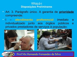 TÍTULO I
             Disposições Preliminares

• Art. 3. Parágrafo único. A garantia de prioridade
  compreende:
• I – atendimento preferencial imediato e
  individualizado junto aos órgãos públicos e
  privados prestadores de serviços à população;
 