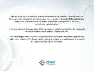 Internet es un lugar maravilloso que contiene cursos para aprender cualquier tema de
forma gratuita, manejando los horarios que más se ajusten a tus actividades cotidianas y
con recursos multimedia que hacen del aprendizaje una experiencia dinámica,
entretenida y participativa.
El Servicio Nacional de Aprendizaje SENA ha creado la plataforma SofiaPlus. En ella podrás
encontrar muchos cursos cortos y carreras virtuales.
Solo debes registrarte e inscribirte a los cursos que te interesen. Recuerda que para esto
debes tener una dirección de correo electrónico. Si no la tienes, pídele ayuda al gestor de
tu Kiosco Vive Digital para obtenerla.
 