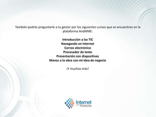También podrás preguntarle a tu gestor por los siguientes cursos que se encuentran en la
plataforma AndiKME:
Introducción a las TIC
Navegando en Internet
Correo electrónico
Procesador de texto
Presentación con diapositivas
Manos a la obra con mi idea de negocio
¡Y muchos más!
 
