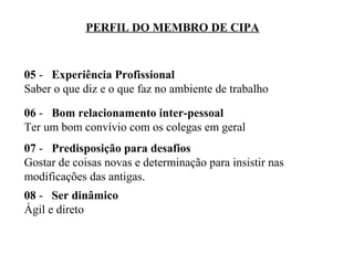 PERFIL DO MEMBRO DE CIPA

05 - Experiência Profissional
Saber o que diz e o que faz no ambiente de trabalho
06 - Bom relacionamento inter-pessoal
Ter um bom convívio com os colegas em geral
07 - Predisposição para desafios
Gostar de coisas novas e determinação para insistir nas
modificações das antigas.
08 - Ser dinâmico
Ágil e direto

 