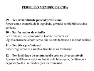 PERFIL DO MEMBRO DE CIPA

09 - Ter credibilidade pessoal/profissional
Servir como exemplo de integridade, gerando confiabilidade dos
colegas.
10 - Ser formador de opinião
Ser firme nos seus propósitos. Garantir através da
lógica/consciência/bom senso que se está tomando a melhor decisão
11 - Ter ética profissional
Saber resguardar os assuntos discutidos na Comissão.
12 - Ter facilidade de comunicação com os diversos níveis
Acesso fácil/livre a todos os âmbitos da hierarquia, facilitando a
negociação das reivindicações da Comissão.

 