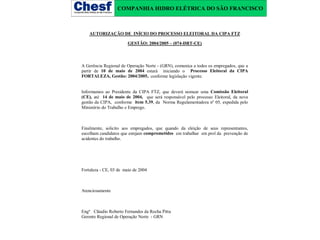 COMPANHIA HIDRO ELÉTRICA DO SÃO FRANCISCO

AUTORIZAÇÃO DE INÍCIO DO PROCESSO ELEITORAL DA CIPA FTZ
GESTÃO: 2004/2005 – (074-DRT-CE)

A Gerência Regional de Operação Norte - (GRN), comunica a todos os empregados, que a
partir de 10 de maio de 2004 estará iniciando o Processo Eleitoral da CIPA
FORTALEZA, Gestão: 2004/2005, conforme legislação vigente.
Informamos ao Presidente da CIPA FTZ, que deverá nomear uma Comissão Eleitoral
(CE), até 14 de maio de 2004, que será responsável pelo processo Eleitoral, da nova
gestão da CIPA, conforme item 5.39, da Norma Regulamentadora nº 05, expedida pelo
Ministério do Trabalho e Emprego.

Finalmente, solicito aos empregados, que quando da eleição de seus representantes,
escolham candidatos que estejam comprometidos em trabalhar em prol da prevenção de
acidentes do trabalho.

Fortaleza - CE, 03 de maio de 2004

Atenciosamente

Engº Cláudio Roberto Fernandes da Rocha Pitta
Gerente Regional de Operação Norte - GRN

 