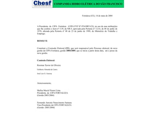 COMPANHIA HIDRO ELÉTRICA DO SÃO FRANCISCO

Fortaleza (CE), 14 de maio de 2004

A Presidenta da CIPA Fortaleza (CIPA FTZ Nº 074-DRT-CE), no uso de suas atribuições
que lhe confere o item nº 5.39, da NR-5, aprovada pela Portaria nº 3.214, de 08 de junho de
1978, alterada pela Portaria nº 08 de 23 de junho de 1999, do Ministério do Trabalho e
Emprego.
RESOLVE:
Constituir a Comissão Eleitoral (CE), que será responsável pelo Processo eleitoral, da nova
gestão da CIPA Fortaleza, gestão 2004/2005, que se inicia a partir desta data, até a posse da
nova gestão.
Comissão Eleitoral:
Rosimar Xavier de Oliveira
Etelberto Almeida de Castro
José Luis G. Gouvea

Atenciosamente,
Mafisa Maciel Nunes Lima
Presidenta da CIPA FORTALEZA
(Gestão:2003/2004)
Fernando Antonio Nnascimento Santana
Vice-Presidente da CIPA FORTALEZA
(Gestão: 2003/2004)

 