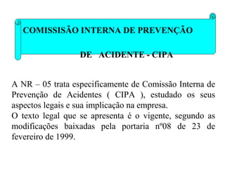 COMISSISÃO INTERNA DE PREVENÇÃO
DE ACIDENTE - CIPA
A NR – 05 trata especificamente de Comissão Interna de
Prevenção de Acidentes ( CIPA ), estudado os seus
aspectos legais e sua implicação na empresa.
O texto legal que se apresenta é o vigente, segundo as
modificações baixadas pela portaria nº08 de 23 de
fevereiro de 1999.

 