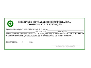 SEGURANÇA DO TRABALHO CHESF/FORTALEZA
COMPROVANTE DE INSCRIÇÃO
COMPROVAMOS ATRAVÉS DESTE QUE O SR(A)_______________________________________
_______________________________ MATRÍCULA____________ LOTAÇÃO _________________
INSCREVEU-SE COMO CANDIDATO A ELEIÇÃO PARA MEMBRO DA CIPA FORTALEZA
GESTÃO: 2004/2005, QUE REALIZAR-SE-Á NO PERÍODO DE 24/05 a 08/06/2004.
FORTALEZA : ____/_______/2004
______________________________
RESPONSÁVEL PELA INSCRIÇÃO

 