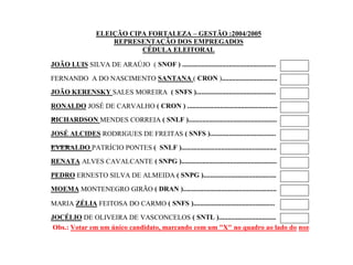 ELEIÇÃO CIPA FORTALEZA – GESTÃO :2004/2005
REPRESENTAÇÃO DOS EMPREGADOS
CÉDULA ELEITORAL
JOÃO LUIS SILVA DE ARAÚJO ( SNOF ) ......................................................
FERNANDO A DO NASCIMENTO SANTANA ( CRON )................................
JOÃO KERENSKY SALES MOREIRA ( SNFS )..............................................
RONALDO JOSÉ DE CARVALHO ( CRON ) ....................................................
...
RICHARDSON MENDES CORREIA ( SNLF )...................................................
JOSÉ ALCIDES RODRIGUES DE FREITAS ( SNFS )......................................
.............
EVERALDO PATRÍCIO PONTES ( SNLF ).......................................................
RENATA ALVES CAVALCANTE ( SNPG ).......................................................
PEDRO ERNESTO SILVA DE ALMEIDA ( SNPG )..........................................
MOEMA MONTENEGRO GIRÃO ( DRAN )......................................................
MARIA ZÉLIA FEITOSA DO CARMO ( SNFS )...............................................
JOCÉLIO DE OLIVEIRA DE VASCONCELOS ( SNTL ).................................
Obs.: Votar em um único candidato, marcando com um "X" no quadro ao lado do nome.

 