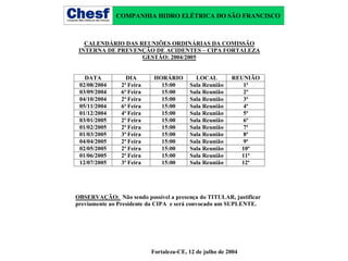 COMPANHIA HIDRO ELÉTRICA DO SÃO FRANCISCO

CALENDÁRIO DAS REUNIÕES ORDINÁRIAS DA COMISSÃO
INTERNA DE PREVENÇÃO DE ACIDENTES – CIPA FORTALEZA
GESTÃO: 2004/2005
DATA
02/08/2004
03/09/2004
04/10/2004
05/11/2004
01/12/2004
03/01/2005
01/02/2005
01/03/2005
04/04/2005
02/05/2005
01/06/2005
12/07/2005

DIA
2ª Feira
6ª Feira
2ª Feira
6ª Feira
4ª Feira
2ª Feira
2ª Feira
3ª Feira
2ª Feira
2ª Feira
2ª Feira
3ª Feira

HORÁRIO
15:00
15:00
15:00
15:00
15:00
15:00
15:00
15:00
15:00
15:00
15:00
15:00

LOCAL
Sala Reunião
Sala Reunião
Sala Reunião
Sala Reunião
Sala Reunião
Sala Reunião
Sala Reunião
Sala Reunião
Sala Reunião
Sala Reunião
Sala Reunião
Sala Reunião

REUNIÃO
1ª
2ª
3ª
4ª
5ª
6ª
7ª
8ª
9ª
10ª
11ª
12ª

OBSERVAÇÃO: Não sendo possível a presença do TITULAR, justificar
previamente ao Presidente da CIPA e será convocado um SUPLENTE.

Fortaleza-CE, 12 de julho de 2004

 