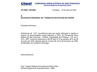 COMPANHIA HIDRO ELÉTRICA DO SÃO FRANCISCO
Gerência Regional de Operação Norte

CR GRN- 128/2004

Fortaleza , 19 de julho de 2004

À
DELEGACIA REGIONAL DO TRABALHO NO ESTADO DO CEARÁ

Prezados Senhores :

Solicitamos de V.Sª providências para que sejam efetuados o registro e
arquivo da documentação anexa referente a CIPA, da Companhia Hidro
elétrica do São Francisco – CHESF, Subestação de Fortaleza – CE, de nº
074 – DRT, conforme determina a NR 05 item 5.14 da portaria 3214 de 08
de junho de 1978, alterada pela de número 08, de 23 de fevereiro de 1999,
do Ministério do Trabalho e Emprego.

Atenciosamente,

Engº Cláudio Roberto Fernandes da Rocha Pitta
Gerente Regional de Operação Norte - GRN

 