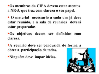 •Os membros da CIPA devem estar atentos
a NR-5, que traz com clareza o seu papel.

• O material

necessário a cada um já deve
estar reunido, e a sala de reuniões deverá
estar preparadas

•Os

objetivos devem ser definidos com
clareza.

•A reunião

deve ser conduzida de forma a
obter a participação de todos.

•Ninguém deve

impor idéias.

 
