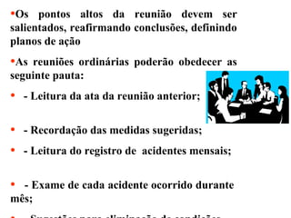 •Os

pontos altos da reunião devem ser
salientados, reafirmando conclusões, definindo
planos de ação

•As

reuniões ordinárias poderão obedecer as
seguinte pauta:

•

- Leitura da ata da reunião anterior;

•
•

- Recordação das medidas sugeridas;

•

- Leitura do registro de acidentes mensais;

- Exame de cada acidente ocorrido durante
mês;

 