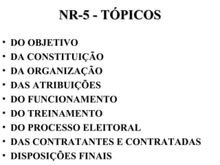 NR-5 - TÓPICOS
•
•
•
•
•
•
•
•
•

DO OBJETIVO
DA CONSTITUIÇÃO
DA ORGANIZAÇÃO
DAS ATRIBUIÇÕES
DO FUNCIONAMENTO
DO TREINAMENTO
DO PROCESSO ELEITORAL
DAS CONTRATANTES E CONTRATADAS
DISPOSIÇÕES FINAIS

 