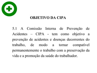 OBJETIVO DA CIPA
5.1 A Comissão Interna de Prevenção de
Acidentes – CIPA - tem como objetivo a
prevenção de acidentes e doenças decorrentes do
trabalho, de modo a tornar compatível
permanentemente o trabalho com a preservação da
vida e a promoção da saúde do trabalhador.

 