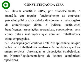CONSTITUIÇÃO DA CIPA
5.2 Devem constituir CIPA, por estabelecimento, e
mantê-la em regular funcionamento as empresas
privadas, públicas, sociedades de economia mista, órgãos
da administração direta e indireta, instituições
beneficentes, associações recreativas, cooperativas, bem
como outras instituições que admitam trabalhadores
como empregados.
5.3 As disposições contidas nesta NR aplicam-se, no que
couber, aos trabalhadores avulsos e às entidades que lhes
tomem serviços, observadas as disposições estabelecidas
em NormasRegulamentadoras de setores econômicos
específicos.

 