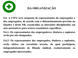 DA ORGANIZAÇÃO
5.6- A CIPA será composta de representantes do empregador e
dos empregados, de acordo com o dimensionamento previsto no
Quadro I desta NR, ressalvadas sa alterações disciplinadas em
atos normativos para setores econômicos específicos.
5.6.1- Os representantes dos empregadores, titulares e suplentes
serão por eles designados.
5.6.2- Os representantes dos empregados, titulares e suplentes,
serão eleitos em escrutínio secreto, do qual participem,
independentemente de filiação sindical, exclusivamente os
empregados interessados.

 