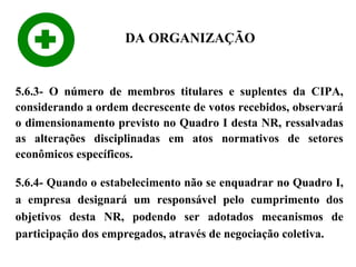 DA ORGANIZAÇÃO

5.6.3- O número de membros titulares e suplentes da CIPA,
considerando a ordem decrescente de votos recebidos, observará
o dimensionamento previsto no Quadro I desta NR, ressalvadas
as alterações disciplinadas em atos normativos de setores
econômicos específicos.
5.6.4- Quando o estabelecimento não se enquadrar no Quadro I,
a empresa designará um responsável pelo cumprimento dos
objetivos desta NR, podendo ser adotados mecanismos de
participação dos empregados, através de negociação coletiva.

 