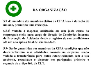 DA ORGANIZAÇÃO
5.7 -O mandato dos membros eleitos da CIPA terá a duração de
um ano, permitida uma reeleição.
5.8-É vedada a dispensa arbitrária ou sem justa causa do
empregado eleito para cargo de direção de Comissões Internas
de Prevenção de Acidentes desde o registro de sua candidatura
até um ano após o final de seu mandato.
5.9- Serão garantidas aos membros da CIPA condições que não
descaracterizem suas atividades normais na empresa, sendo
vedada a transferência para outro estabelecimento sem a sua
anuência, ressalvado o disposto nos parágrafos primeiro e
segundo do artigo 469, da CLT.

 