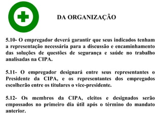 DA ORGANIZAÇÃO

5.10- O empregador deverá garantir que seus indicados tenham
a representação necessária para a discussão e encaminhamento
das soluções de questões de segurança e saúde no trabalho
analisadas na CIPA.
5.11- O empregador designará entre seus representantes o
Presidente da CIPA, e os representantes dos empregados
escolherão entre os titulares o vice-presidente.
5.12- Os membros da CIPA, eleitos e designados serão
empossados no primeiro dia útil após o término do mandato
anterior.

 