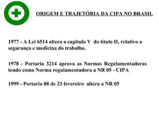 ORIGEM E TRAJETÓRIA DA CIPA NO BRASIL

1977 - A Lei 6514 altera o capitulo V do título II, relativo a
segurança e medicina do trabalho.
1978 - Portaria 3214 aprova as Normas Regulamentadoras
tendo como Norma regulamentadora a NR 05 - CIPA
1999 - Portaria 08 de 23 fevereiro altera a NR 05

 