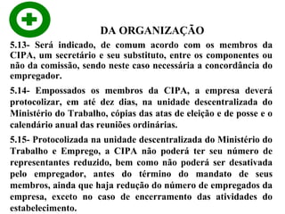 DA ORGANIZAÇÃO
5.13- Será indicado, de comum acordo com os membros da
CIPA, um secretário e seu substituto, entre os componentes ou
não da comissão, sendo neste caso necessária a concordância do
empregador.
5.14- Empossados os membros da CIPA, a empresa deverá
protocolizar, em até dez dias, na unidade descentralizada do
Ministério do Trabalho, cópias das atas de eleição e de posse e o
calendário anual das reuniões ordinárias.
5.15- Protocolizada na unidade descentralizada do Ministério do
Trabalho e Emprego, a CIPA não poderá ter seu número de
representantes reduzido, bem como não poderá ser desativada
pelo empregador, antes do término do mandato de seus
membros, ainda que haja redução do número de empregados da
empresa, exceto no caso de encerramento das atividades do
estabelecimento.

 