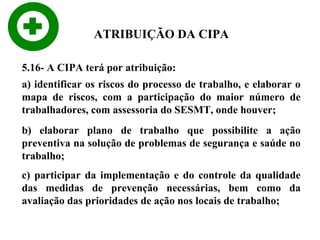 ATRIBUIÇÃO DA CIPA
5.16- A CIPA terá por atribuição:
a) identificar os riscos do processo de trabalho, e elaborar o
mapa de riscos, com a participação do maior número de
trabalhadores, com assessoria do SESMT, onde houver;
b) elaborar plano de trabalho que possibilite a ação
preventiva na solução de problemas de segurança e saúde no
trabalho;
c) participar da implementação e do controle da qualidade
das medidas de prevenção necessárias, bem como da
avaliação das prioridades de ação nos locais de trabalho;

 