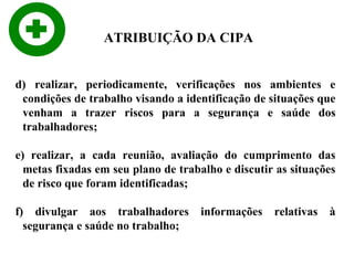 ATRIBUIÇÃO DA CIPA
d) realizar, periodicamente, verificações nos ambientes e
condições de trabalho visando a identificação de situações que
venham a trazer riscos para a segurança e saúde dos
trabalhadores;
e) realizar, a cada reunião, avaliação do cumprimento das
metas fixadas em seu plano de trabalho e discutir as situações
de risco que foram identificadas;
f) divulgar aos trabalhadores
segurança e saúde no trabalho;

informações

relativas

à

 