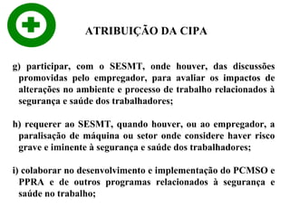ATRIBUIÇÃO DA CIPA
g) participar, com o SESMT, onde houver, das discussões
promovidas pelo empregador, para avaliar os impactos de
alterações no ambiente e processo de trabalho relacionados à
segurança e saúde dos trabalhadores;
h) requerer ao SESMT, quando houver, ou ao empregador, a
paralisação de máquina ou setor onde considere haver risco
grave e iminente à segurança e saúde dos trabalhadores;
i) colaborar no desenvolvimento e implementação do PCMSO e
PPRA e de outros programas relacionados à segurança e
saúde no trabalho;

 