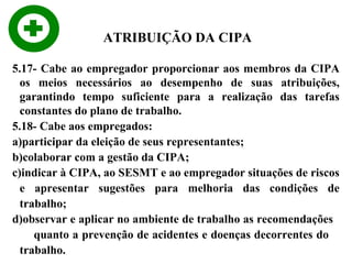 ATRIBUIÇÃO DA CIPA
5.17- Cabe ao empregador proporcionar aos membros da CIPA
os meios necessários ao desempenho de suas atribuições,
garantindo tempo suficiente para a realização das tarefas
constantes do plano de trabalho.
5.18- Cabe aos empregados:
a)participar da eleição de seus representantes;
b)colaborar com a gestão da CIPA;
c)indicar à CIPA, ao SESMT e ao empregador situações de riscos
e apresentar sugestões para melhoria das condições de
trabalho;
d)observar e aplicar no ambiente de trabalho as recomendações
quanto a prevenção de acidentes e doenças decorrentes do
trabalho.

 