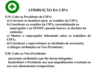 ATRIBUIÇÃO DA CIPA
5.19- Cabe ao Presidente da CIPA:
a) Convocar os membros para as reuniões da CIPA;
b) Coordenar as reuniões da CIPA, encaminhando ao
empregador e ao SESMT, quando houver, as decisões da
comissão;
c) Manter o empregador informado sobre os trabalhos da
CIPA;
d) Coordenar e supervisionar as atividades de secretaria;
e) delegar atribuições ao Vice-Presidente;
5.20- Cabe ao Vice-Presidente:
a)executar atribuições que lhe forem delegadas;
b)substituir o Presidente nos seus impedimentos eventuais ou
nos seus afastamentos temporários;

 