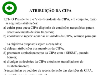 ATRIBUIÇÃO DA CIPA
5.21- O Presidente e o Vice-Presidente da CIPA, em conjunto, terão
as seguintes atribuições:
a) cuidar para que a CIPA disponha de condições necessárias para o
desenvolvimento de seus trabalhos;
b) coordenar e supervisionar as atividades da CIPA, zelando para que
os objetivos propostos sejam alcançados;
c) delegar atribuições aos membros da CIPA;
d) promover o relacionamento da CIPA com o SESMT, quando
houver;
e) divulgar as decisões da CIPA a todos os trabalhadores do
estabelecimento;
f) encaminhar os pedidos de reconsideração das decisões da CIPA;

 