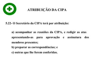 ATRIBUIÇÃO DA CIPA

5.22- O Secretário da CIPA terá por atribuição:
a) acompanhar as reuniões da CIPA, e redigir as atas
apresentando-as

para

aprovação

membros presentes;
b) preparar as correspondências; e
c) outras que lhe forem conferidas.

e

assinatura

dos

 