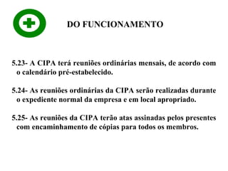 DO FUNCIONAMENTO

5.23- A CIPA terá reuniões ordinárias mensais, de acordo com
o calendário pré-estabelecido.
5.24- As reuniões ordinárias da CIPA serão realizadas durante
o expediente normal da empresa e em local apropriado.
5.25- As reuniões da CIPA terão atas assinadas pelos presentes
com encaminhamento de cópias para todos os membros.

 