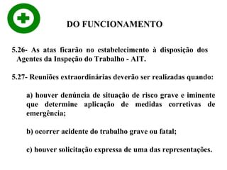 DO FUNCIONAMENTO
5.26- As atas ficarão no estabelecimento à disposição dos
Agentes da Inspeção do Trabalho - AIT.
5.27- Reuniões extraordinárias deverão ser realizadas quando:
a) houver denúncia de situação de risco grave e iminente
que determine aplicação de medidas corretivas de
emergência;
b) ocorrer acidente do trabalho grave ou fatal;
c) houver solicitação expressa de uma das representações.

 