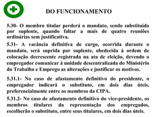 DO FUNCIONAMENTO
5.30- O membro titular perderá o mandato, sendo substituído
por suplente, quando faltar a mais de quatro reuniões
ordinárias sem justificativa.
5.31- A vacância definitiva de cargo, ocorrida durante o
mandato, será suprida por suplente, obedecida à ordem de
colocação decrescente registrada na ata de eleição, devendo o
empregador comunicar à unidade descentralizada do Ministério
do Trabalho e Emprego as alterações e justificar os motivos.
5.31.1- No caso de afastamento definitivo do presidente, o
empregador indicará o substituto, em dois dias úteis,
preferencialmente entre os membros da CIPA.
5.31.2- No caso de afastamento definitivo do vice-presidente, os
membros titulares da representação dos empregados,
escolherão o substituto, entre seus titulares, em dois dias úteis.

 