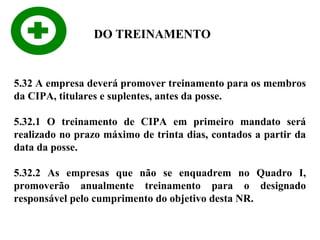 DO TREINAMENTO

5.32 A empresa deverá promover treinamento para os membros
da CIPA, titulares e suplentes, antes da posse.
5.32.1 O treinamento de CIPA em primeiro mandato será
realizado no prazo máximo de trinta dias, contados a partir da
data da posse.
5.32.2 As empresas que não se enquadrem no Quadro I,
promoverão anualmente treinamento para o designado
responsável pelo cumprimento do objetivo desta NR.

 