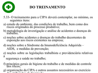 DO TREINAMENTO
5.33- O treinamento para a CIPA deverá contemplar, no mínimo, os
seguintes itens:
a) estudo do ambiente, das condições de trabalho, bem como dos
riscos originados do processo produtivo;
b) metodologia de investigação e análise de acidentes e doenças do
trabalho;
c) noções sobre acidentes e doenças do trabalho decorrentes de
exposição aos riscos existentes na empresa;
d) noções sobre a Síndrome da Imunodeficiência Adquirida –
AIDS, e medidas de prevenção;
e) noções sobre as legislações trabalhista e previdenciária relativas
à
segurança e saúde no trabalho;
f) princípios gerais de higiene do trabalho e de medidas de controle
dos riscos;
g) organização da CIPA e outros assuntos necessários ao exercício

 