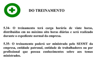 DO TREINAMENTO

5.34- O treinamento terá carga horária de vinte horas,
distribuídas em no máximo oito horas diárias e será realizado
durante o expediente normal da empresa.
5.35- O treinamento poderá ser ministrado pelo SESMT da
empresa, entidade patronal, entidade de trabalhadores ou por
profissional que possua conhecimentos sobre aos temas
ministrados.

 