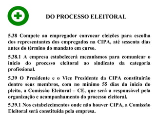 DO PROCESSO ELEITORAL
5.38 Compete ao empregador convocar eleições para escolha
dos representantes dos empregados na CIPA, até sessenta dias
antes do término do mandato em curso.
5.38.1 A empresa estabelecerá mecanismos para comunicar o
início do processo eleitoral ao sindicato da categoria
profissional.
5.39 O Presidente e o Vice Presidente da CIPA constituirão
dentre seus membros, com no mínimo 55 dias do inicio do
pleito, a Comissão Eleitoral – CE, que será a responsável pela
organização e acompanhamento do processo eleitoral.
5.39.1 Nos estabelecimentos onde não houver CIPA, a Comissão
Eleitoral será constituída pela empresa.

 