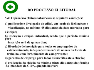 DO PROCESSO ELEITORAL
5.40 O processo eleitoral observará as seguintes condições:
a) publicação e divulgação de edital, em locais de fácil acesso e
visualização, no mínimo 45 dias antes da data marcada para
a eleição;
b) inscrição e eleição individual, sendo que o período mínimo
para
inscrição será de quinze dias;
c) liberdade de inscrição para todos os empregados do
estabelecimento, independentemente de setores ou locais de
trabalho, com fornecimento de comprovante;
d) garantia de emprego para todos os inscritos até a eleição;
e) realização da eleição no mínimo trinta dias antes do término
do mandato da CIPA, quando houver;

 