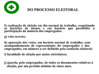 DO PROCESSO ELEITORAL

f) realização de eleição em dia normal de trabalho, respeitando
os horários de turnos e em horário que possibilite a
participação da maioria dos empregados.
g) voto secreto;
h) apuração dos votos, em horário normal de trabalho, com
acompanhamento de representante do empregador e dos
empregados, em número a ser definido pela comissão eleitoral;
i) faculdade de eleição por meios eletrônicos;
j) guarda, pelo empregador, de todos os documentos relativos à
eleição, por um período mínimo de cinco anos.

 