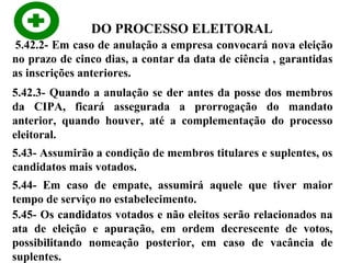 DO PROCESSO ELEITORAL
5.42.2- Em caso de anulação a empresa convocará nova eleição
no prazo de cinco dias, a contar da data de ciência , garantidas
as inscrições anteriores.
5.42.3- Quando a anulação se der antes da posse dos membros
da CIPA, ficará assegurada a prorrogação do mandato
anterior, quando houver, até a complementação do processo
eleitoral.
5.43- Assumirão a condição de membros titulares e suplentes, os
candidatos mais votados.
5.44- Em caso de empate, assumirá aquele que tiver maior
tempo de serviço no estabelecimento.
5.45- Os candidatos votados e não eleitos serão relacionados na
ata de eleição e apuração, em ordem decrescente de votos,
possibilitando nomeação posterior, em caso de vacância de
suplentes.

 