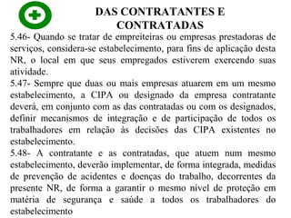 DAS CONTRATANTES E
CONTRATADAS

5.46- Quando se tratar de empreiteiras ou empresas prestadoras de
serviços, considera-se estabelecimento, para fins de aplicação desta
NR, o local em que seus empregados estiverem exercendo suas
atividade.
5.47- Sempre que duas ou mais empresas atuarem em um mesmo
estabelecimento, a CIPA ou designado da empresa contratante
deverá, em conjunto com as das contratadas ou com os designados,
definir mecanismos de integração e de participação de todos os
trabalhadores em relação às decisões das CIPA existentes no
estabelecimento.
5.48- A contratante e as contratadas, que atuem num mesmo
estabelecimento, deverão implementar, de forma integrada, medidas
de prevenção de acidentes e doenças do trabalho, decorrentes da
presente NR, de forma a garantir o mesmo nível de proteção em
matéria de segurança e saúde a todos os trabalhadores do
estabelecimento

 