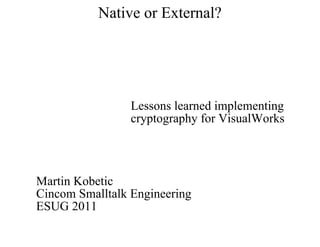 Native or External?




                 Lessons learned implementing
                 cryptography for VisualWorks




Martin Kobetic
Cincom Smalltalk Engineering
ESUG 2011
 