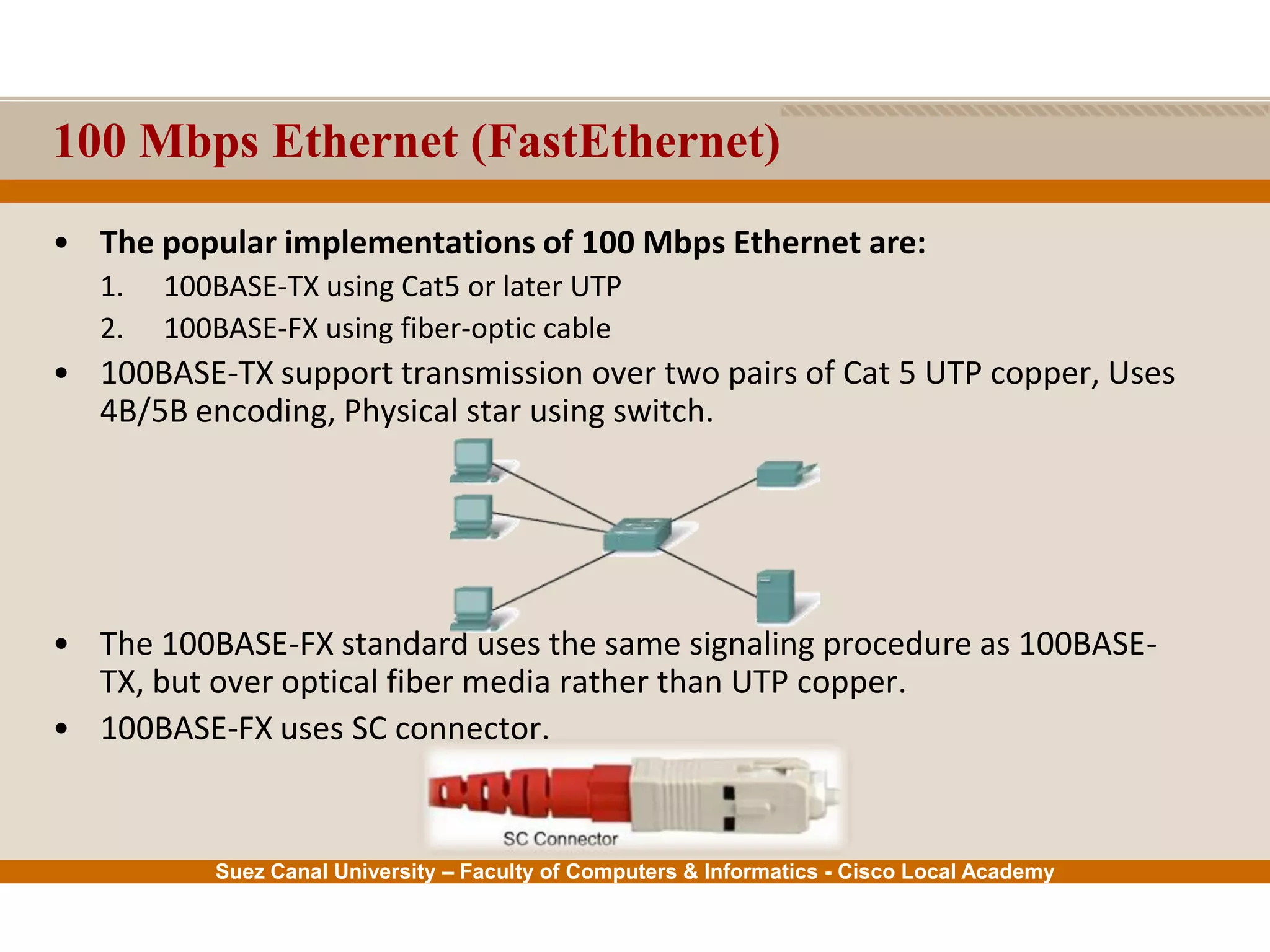 Suez Canal University – Faculty of Computers & Informatics - Cisco Local Academy
100 Mbps Ethernet (FastEthernet)
• The popular implementations of 100 Mbps Ethernet are:
1. 100BASE-TX using Cat5 or later UTP
2. 100BASE-FX using fiber-optic cable
• 100BASE-TX support transmission over two pairs of Cat 5 UTP copper, Uses
4B/5B encoding, Physical star using switch.
• The 100BASE-FX standard uses the same signaling procedure as 100BASE-
TX, but over optical fiber media rather than UTP copper.
• 100BASE-FX uses SC connector.
 
