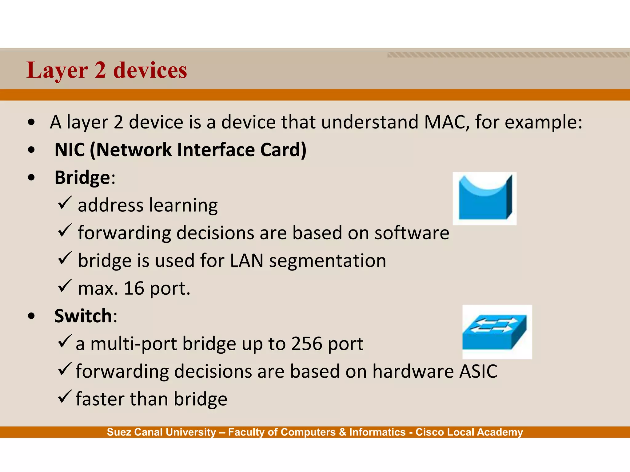 Suez Canal University – Faculty of Computers & Informatics - Cisco Local Academy
Layer 2 devices
• A layer 2 device is a device that understand MAC, for example:
• NIC (Network Interface Card)
• Bridge:
 address learning
 forwarding decisions are based on software
 bridge is used for LAN segmentation
 max. 16 port.
• Switch:
a multi-port bridge up to 256 port
forwarding decisions are based on hardware ASIC
faster than bridge
 