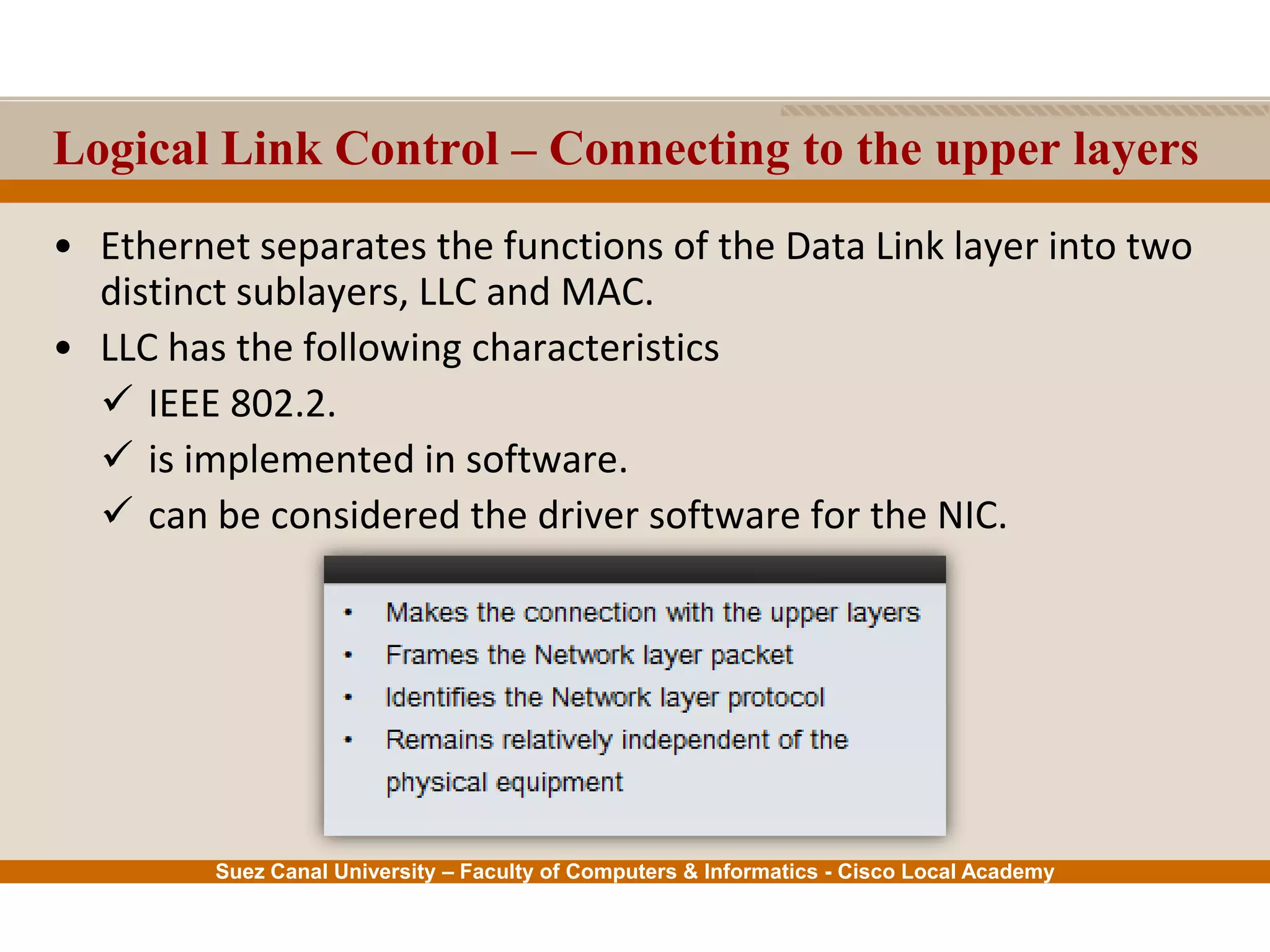Suez Canal University – Faculty of Computers & Informatics - Cisco Local Academy
Logical Link Control – Connecting to the upper layers
• Ethernet separates the functions of the Data Link layer into two
distinct sublayers, LLC and MAC.
• LLC has the following characteristics
 IEEE 802.2.
 is implemented in software.
 can be considered the driver software for the NIC.
 